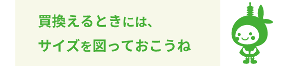買換えるときには、サイズを図っておこうね
